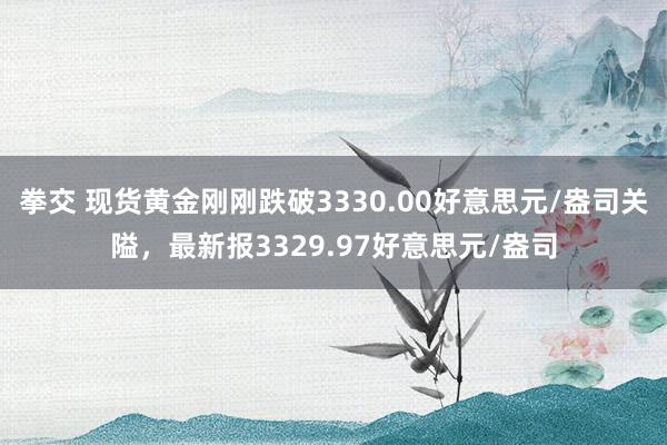 拳交 现货黄金刚刚跌破3330.00好意思元/盎司关隘，最新报3329.97好意思元/盎司