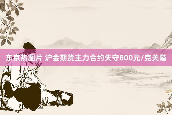 东京热图片 沪金期货主力合约失守800元/克关隘