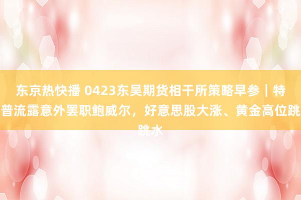 东京热快播 0423东吴期货相干所策略早参｜特朗普流露意外罢职鲍威尔，好意思股大涨、黄金高位跳水