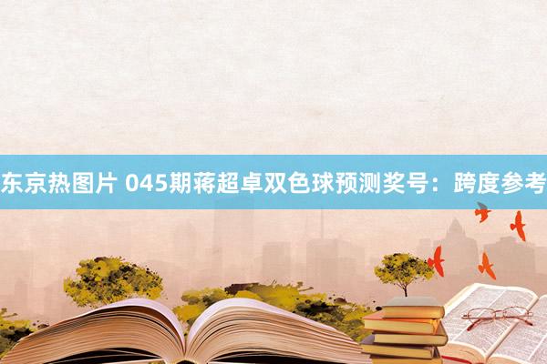 东京热图片 045期蒋超卓双色球预测奖号：跨度参考