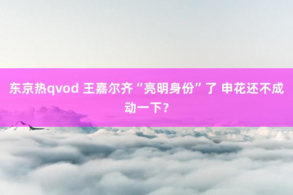 东京热qvod 王嘉尔齐“亮明身份”了 申花还不成动一下？