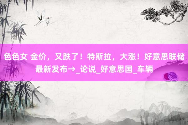色色女 金价，又跌了！特斯拉，大涨！好意思联储最新发布→_论说_好意思国_车辆