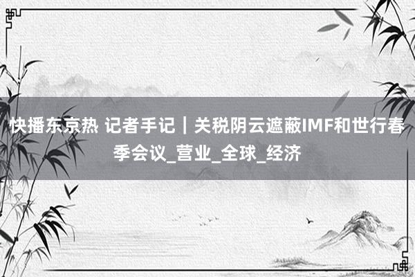 快播东京热 记者手记｜关税阴云遮蔽IMF和世行春季会议_营业_全球_经济