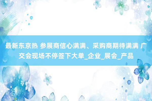最新东京热 参展商信心满满、采购商期待满满 广交会现场不停签下大单_企业_展会_产品