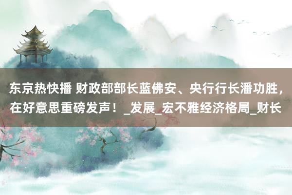 东京热快播 财政部部长蓝佛安、央行行长潘功胜，在好意思重磅发声！_发展_宏不雅经济格局_财长