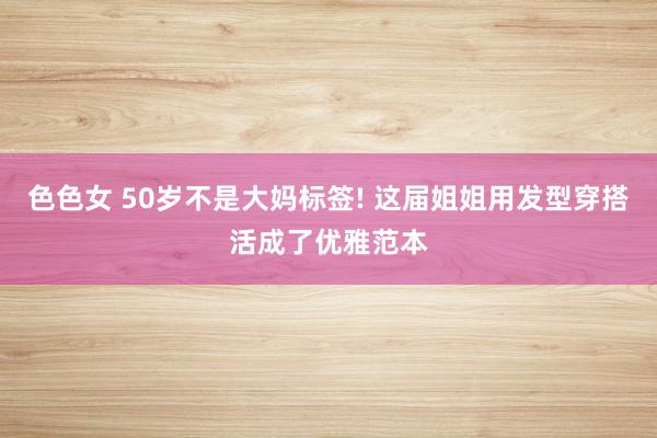 色色女 50岁不是大妈标签! 这届姐姐用发型穿搭活成了优雅范本