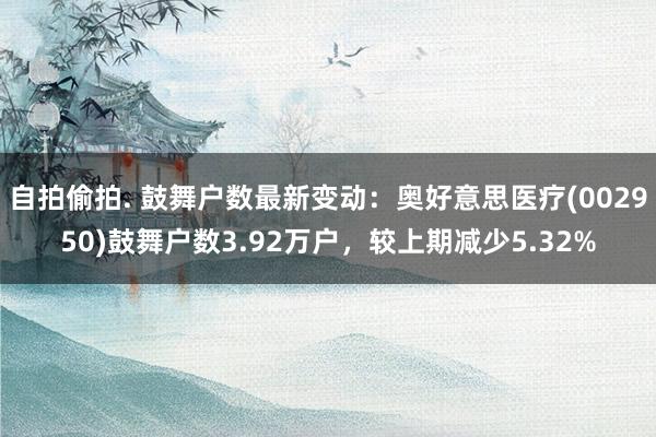 自拍偷拍. 鼓舞户数最新变动：奥好意思医疗(002950)鼓舞户数3.92万户，较上期减少5.32%