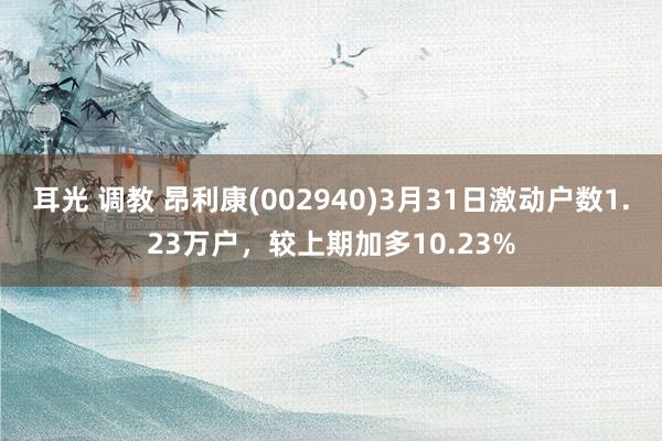 耳光 调教 昂利康(002940)3月31日激动户数1.23万户，较上期加多10.23%
