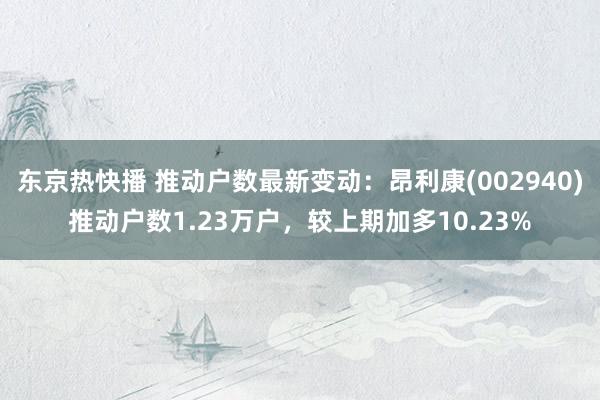 东京热快播 推动户数最新变动：昂利康(002940)推动户数1.23万户，较上期加多10.23%
