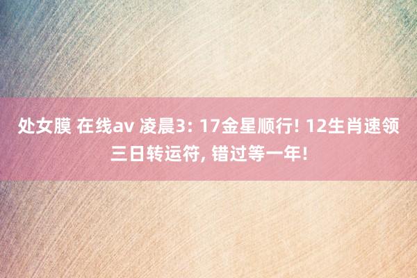 处女膜 在线av 凌晨3: 17金星顺行! 12生肖速领三日转运符, 错过等一年!