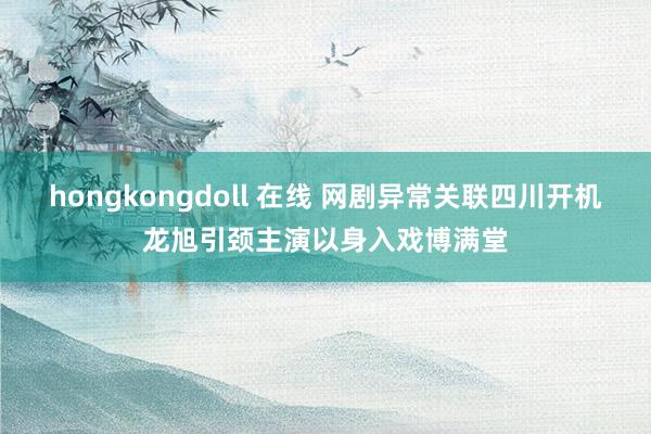 hongkongdoll 在线 网剧异常关联四川开机龙旭引颈主演以身入戏博满堂