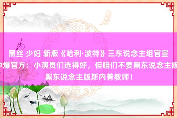 黑丝 少妇 新版《哈利·波特》三东说念主组官宣！海外网友冲爆官方：小演员们选得好，但咱们不要黑东说念主版斯内普教师！
