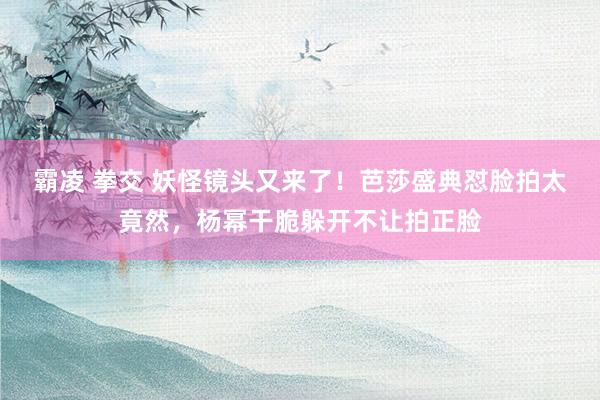 霸凌 拳交 妖怪镜头又来了！芭莎盛典怼脸拍太竟然，杨幂干脆躲开不让拍正脸